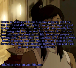 atlalokconfessions:  “I mean no disrespect to the Makorra shippers, but I feel like Korra and Mako not being a romantic couple is good. So often shows aimed at preteens and older usually have the protagonist have one true love interest. But that’s