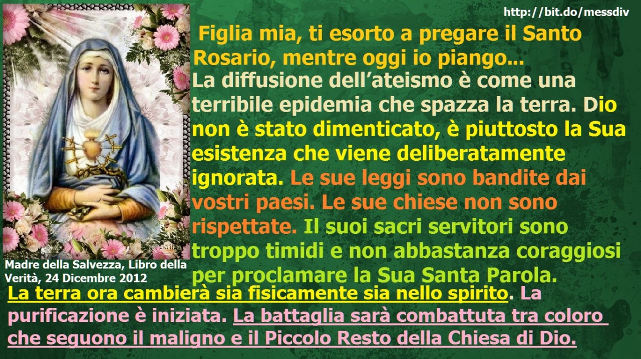 La terra ora cambierà sia fisicamente sia nello spirito. La purificazione è iniziata. La battaglia sarà combattuta tra coloro che seguono il maligno e il Piccolo Resto della Chiesa di Dio. December 29, 2020 at 04:00AM
Figlia mia, ti esorto a pregare...