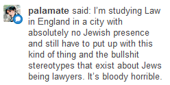 palamate said: I'm studying Law in England in a city with absolutely no Jewish presence and still have to put up with this kind of thing and the bullshit stereotypes about Jews being lawyers. It's bloody horrible.