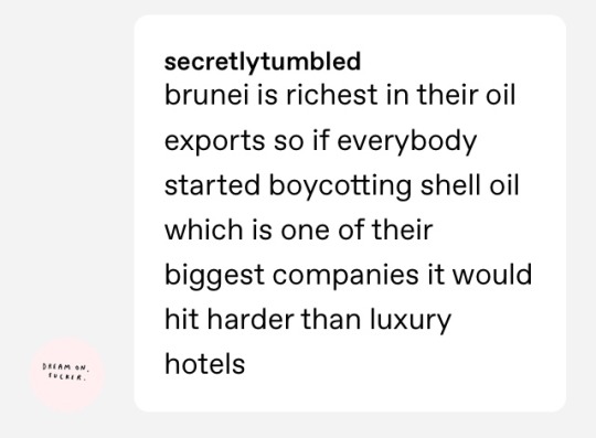 aka-noodle:  piecesolvingapuzzle:  piecesolvingapuzzle:   piecesolvingapuzzle:   alexoutofwater:  Can someone tell me how to help LGBTQ people in Brunei without just telling me to boycott luxury hotels I already don’t go to??   Boycott Shell.   Boycott