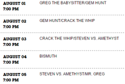 CN.com now has the episode listings for the 3rd week of the eventas well as the first day of the 4th week. Which means the confirmed schedule for week 3 and 4 is currently:Week 3August 1stGem HuntAugust 2ndCrack the WhipAugust 3rdSteven Vs. AmethystAugust