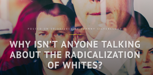 ugh-its-james:  rj4gui4r:  e9ch3:  thisiseverydayracism:   black-geek-supremacy:   thisiseverydayracism:    Why Isn’t Anyone Talking About The Radicalization of Whites?  by Johnny Silvercloud on afrosapiophile.com A while back ago I spoke in great pain