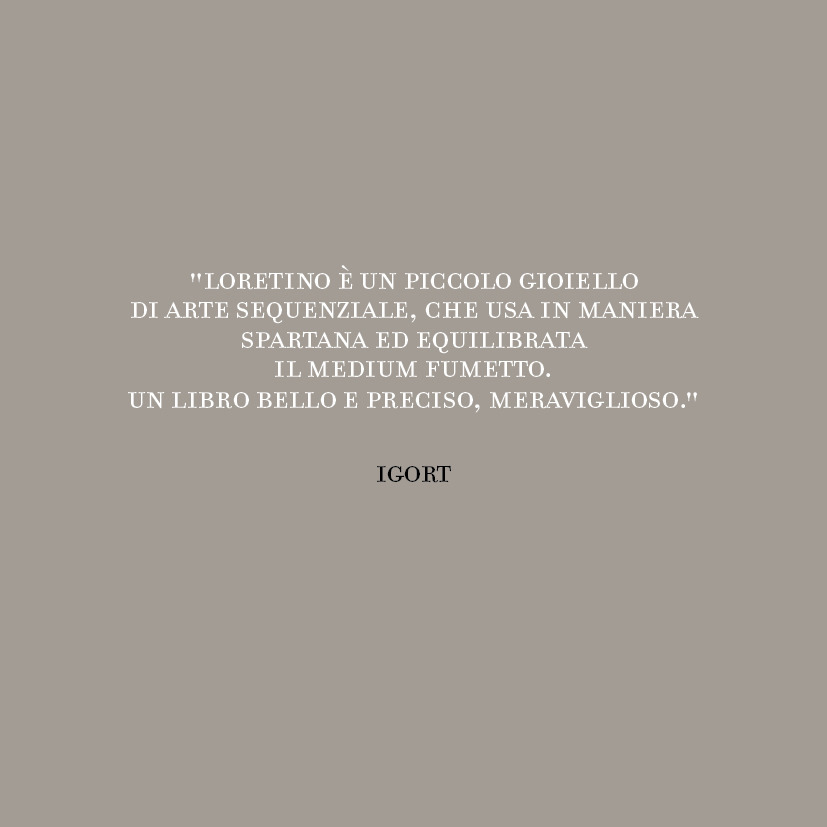 “Loretino è un piccolo gioiello di arte sequenziale, che usa in maniera spartana ed equilibrata il medium fumetto.
Un libro bello e preciso, meraviglioso.”
IGORT
96 pagine, formato 14 x 14, brossura cucita con alette su carta Coral Book White...