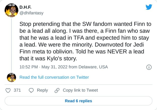 Stop pretending that the SW fandom wanted Finn to be a lead all along. I was there, a Finn fan who saw that he was a lead in TFA and expected him to stay a lead. We were the minority. Downvoted for Jedi Finn meta to oblivion. Told he was NEVER a lead that it was Kylo's story. — D.H.F. (@dhifantasy) May 31, 2022