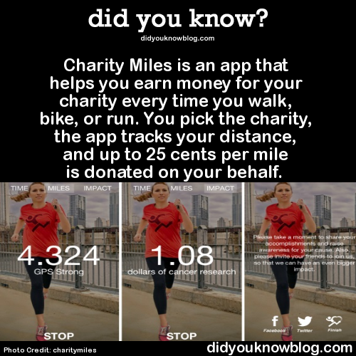 did-you-kno:  Charity Miles is an app that helps you earn money for your charity every time you walk, bike, or run. You pick the charity, the app tracks your distance, and up to 25 cents per mile is donated on your behalf.   Source