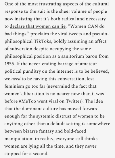 One of the most frustrating aspects of the cultural response to the suit is the sheer volume of people now insisting that it’s both radical and necessary to declare that women can lie. “Women CAN do bad things,” proclaim the viral tweets and pseudo-philosophical TikToks, boldly assuming an affect of subversion despite occupying the same philosophical position as a sanitorium baron from 1955. If the never-ending barrage of amateur political punditry on the internet is to be believed, we need to be having this conversation, lest feminism go too far (nevermind the fact that women’s liberation is no nearer now than it was before #MeToo went viral on Twitter). The idea that the dominant culture has moved forward enough for the systemic distrust of women to be anything other than a default setting is somewhere between bizarre fantasy and bold-faced manipulation: in reality, everyone still thinks women are lying all the time, and they never stopped for a second.
