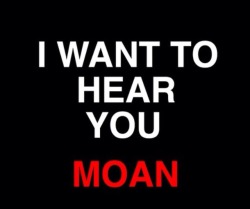 No…I want to make you moan