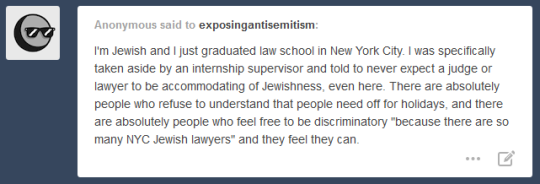 Anonymous said the exposingantisemitism: I'm Jewish and I just graduated law school in New York City. I was specifically taken aside by an internship supervisor and told to never expect a judge or lawyer to be accomodating of Jewishness, even here. There are absolutely people who refuse to understand that people need off for holidays, and there are absolutely people who feel free to be discriminatory 