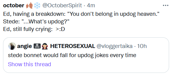 Screenshot of a quote-retweet. Original tweet by @vloggertaika says, "stede bonnet would fall for updog jokes every time". The quote tweet by @octoberspirit is in script format and says, "Ed, having a breakdown: You don't belong in updog heaven. Stede: ...What's updog? Ed, still fully crying: >:D "