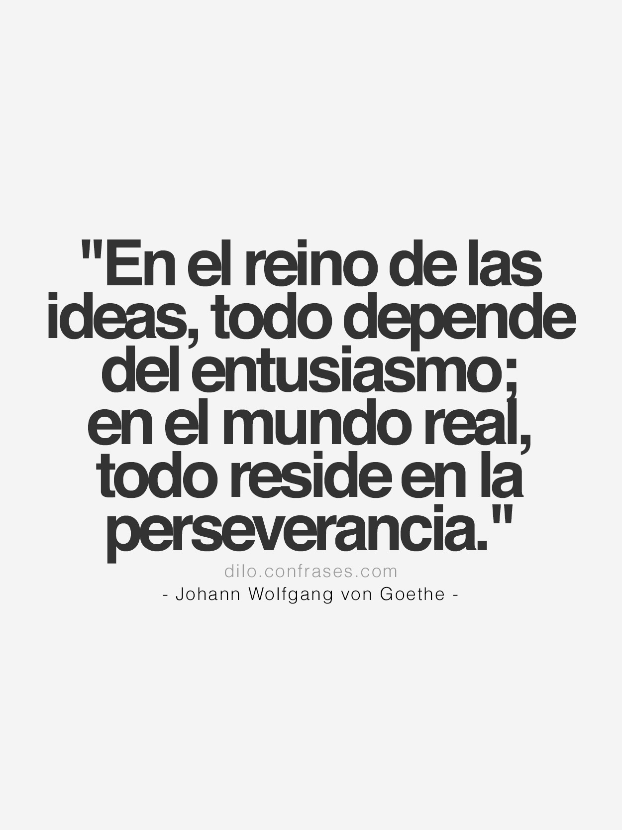 “En el reino de las ideas, todo depende del entusiasmo; en el mundo real, todo reside en la perseverancia.”
- Johann Wolfgang von Goethe -