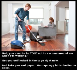  God, you need to be TOLD not to vacuum around me when I’m working?! Get yourself locked in the cage right now.   And take pen and paper.  Your apology letter better be good.    Caption Credit: Uxorious Husband  