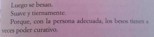 jamas-te-rindas:  the-stupid-rainbow:  «Luego se besan. Suave y tiernamente. Porque, con la persona adecuada los besos tienen a veces poder curativo» -Saga: La cazadora de sueños III: Huye- Lisa McMann.  Para mas frases click blog ← More ♥