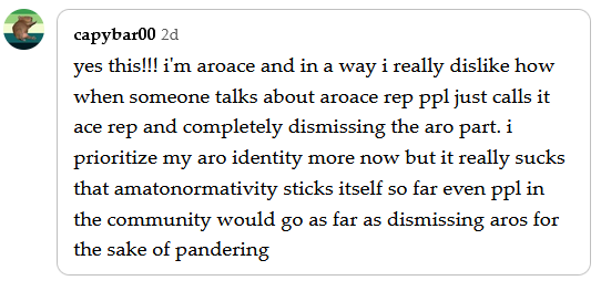 a reply by cappybar00 that says "yes this!!! i'm aroace and in a way i really dislike how when someone talks about aroace rep ppl just calls it ace rep and completely dismissing the aro part. i prioritize my aro identity more now but it really sucks that amatonormativity sticks itself so far even ppl in the community would go as far as dismissing aros for the sake of pandering"