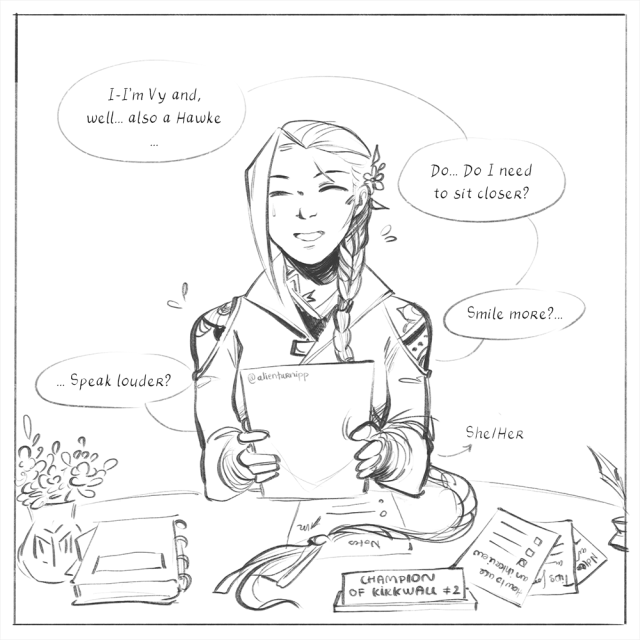 Vy (reads like Vee) Hawke sits further away from the camera than the other characters shown before her. She has a rigid posture, holding the "interview" sheet with both her hands, a nervous smile on her face. Vy has very long hair styled into one single braid, all gathered on her desk, with a little flower behind her left ear. She wears a high-collared & form-fitting coat, her shoulders and neck bared, showing elaborated tattoos underneath. She says hesitantly: "I-I'm Vy and, well... also a Hawke... Do-Do I need to sit closer? Smile more?... Speak louder?" On one side of her desk sit a small vase of flowers and a notebook filled with small pieces of paper attached in-between the pages. On the other side is a collection of notes, check-lists and other papers, titled such as "How to ace an interview", "Tips", etc. Her "Champion of Kirkwall" plaque has a "#2" note added to it.