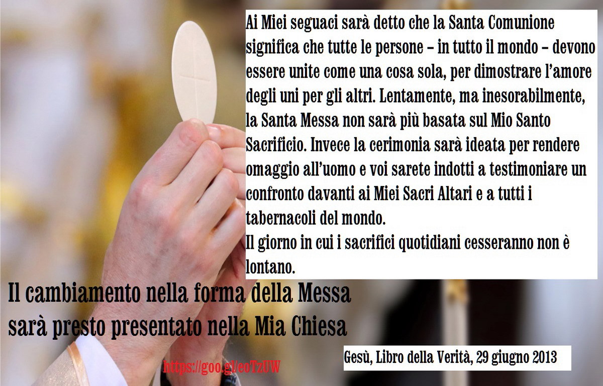 Figlia Mia, il cambiamento nella forma della Messa sarà presto presentato nella Mia Chiesa. Sarà molto confuso e molti non riusciranno ad accorgersi delle menzogne che saranno presentate all’interno delle nuove preghiere. La Mia Presenza sarà...