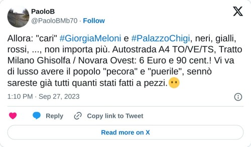 Allora: "cari" #GiorgiaMeloni e #PalazzoChigi, neri, gialli, rossi, ..., non importa più. Autostrada A4 TO/VE/TS, Tratto Milano Ghisolfa / Novara Ovest: 6 Euro e 90 cent.! Vi va di lusso avere il popolo "pecora" e "puerile", sennò sareste già tutti quanti stati fatti a pezzi.😶  — PaoloB (@PaoloBMb70) September 27, 2023