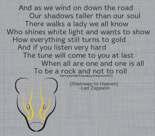 HUFFLEPUFF:
“And as we wind on down the road
Our shadows taller than our soul
There walks a lady we all know
Who shines white light and wants to show
How everything still turns to gold
And if you listen very hard
The tune will come to you at...