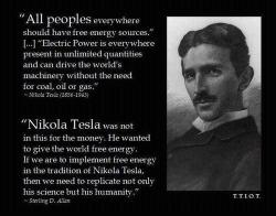 redflagflying:  “All peoples everywhere should have free energy sources. […] Electrical power is everywhere present in unlimited quantities and can drive the world’s machinery without the need for coal, oil or gas.” — Nikola Tesla (1856-1943)