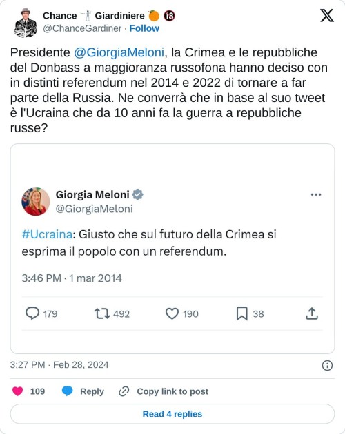 Presidente @GiorgiaMeloni, la Crimea e le repubbliche del Donbass a maggioranza russofona hanno deciso con in distinti referendum nel 2014 e 2022 di tornare a far parte della Russia. Ne converrà che in base al suo tweet è l'Ucraina che da 10 anni fa la guerra a repubbliche russe? pic.twitter.com/DyWsrBfFvA  — Chance 🤺 Giardiniere 🍊 🔞 (@ChanceGardiner) February 28, 2024