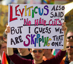 itsoktobegay101:  Leviticus says that one can not cut their hair, shave their beard, harvest the corners of their fields. It also says that one can stone their children to death for talking back to them. But whatevs, we’ll just focus on that one about