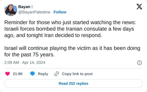 Reminder for those who just started watching the news: Israeli forces bombed the Iranian consulate a few days ago, and tonight Iran decided to respond.  Israel will continue playing the victim as it has been doing for the past 75 years.  — Bayan 𓂆 (@BayanPalestine) April 14, 2024