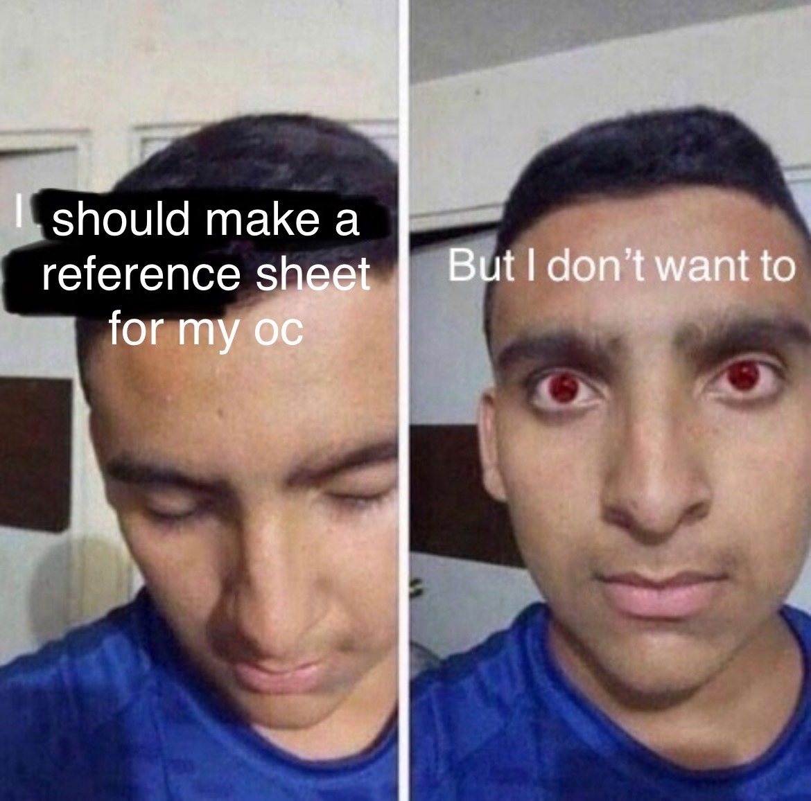 ID: An edit of the "but I don't want to" meme. The first image shows a man looking down with edited text above saying "I [should make a reference sheet for my oc]". The second panel shows the same man looking up with edited red eyes with text saying "but I don't want to". End ID