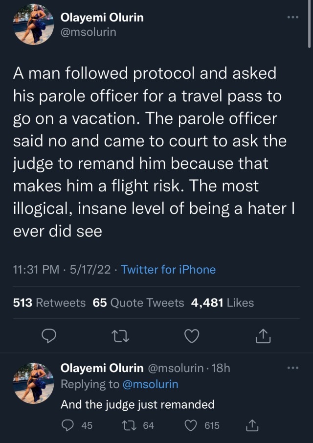 a tweet by Olayemi Olurin, username msolurin, which says "A man followed protocol and asked his parole officer for a travel pass to go on a vacation. The parole officer said no and came to court to ask the judge to remand him because that makes him a flight risk. The most illogical, insane level of being a hater I ever did see." there is an additional tweet by Olurin which says "and the judge just remanded."