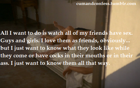 ambidextrously-erotic:  cumandconfess:  All I want to do is watch all of my friends have sex. Guys and girls. I love them as friends, obviously… but I just want to know what they look like while they come or have cocks in their mouths or in their ass.