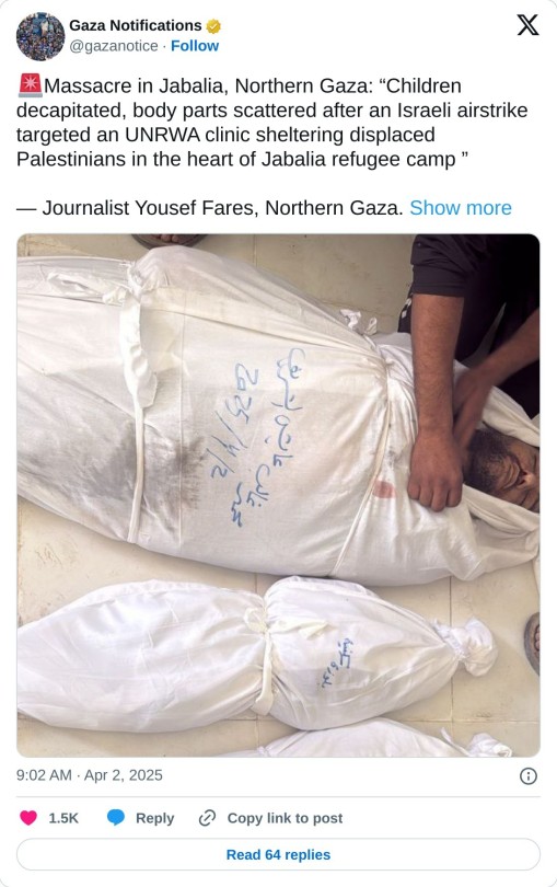 🚨Massacre in Jabalia, Northern Gaza: “Children decapitated, body parts scattered after an Israeli airstrike targeted an UNRWA clinic sheltering displaced Palestinians in the heart of Jabalia refugee camp ”

— Journalist Yousef Fares, Northern Gaza. pic.twitter.com/bOEqQFhoDz

— Gaza Notifications (@gazanotice) April 2, 2025