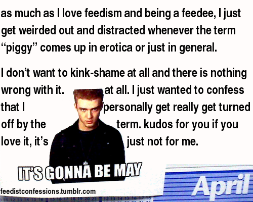 feedistconfessions:  as much as I love feedism and being a feedee, I just get weirded out and distracted whenever the term “piggy” comes up in erotica or just in general.  I don’t want to kink-shame at all and there is nothing wrong with it. at