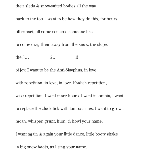their sleds & snow-suited bodies all the way back to the top. I want to be how they do this, for hours, till sunset, till some sensible someone has  to come drag them away from the snow, the slope, the 3…                    2…                 1! of joy. I want to be the Anti-Sisyphus, in love  with repetition, in love, in love. Foolish repetition, wise repetition. I want more hours, I want insomnia, I want to replace the clock tick with tambourines. I want to growl,  moan, whisper, grunt, hum, & howl your name. I want again & again your little dance, little booty shake in big snow boots, as I sing your name.