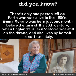 did-you-kno:  There’s only one person left on  Earth who was alive in the 1800s.   Source  The death of 116-year-old Susannah Mushatt Jones in May 2016 made Emma Morano, born November 29, 1899,  the only person in the world who was alive before