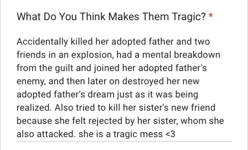 "Accidentally killed her adopted father and two friends in an explosion, had a mental breakdown from the guilt and joined her adopted father's enemy, and then later on destroyed her new adopted father's dream just as it was being realized. Also tried to kill her sister's new friend because she felt rejected by her sister, whom she also attacked. she is a tragic mess <3"