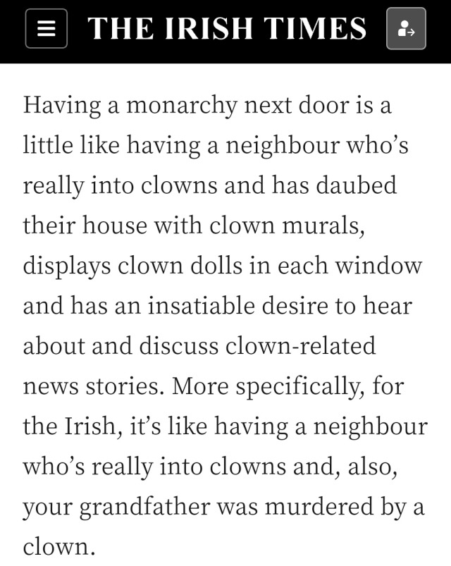 Screenshot of an article from the Irish Times that reads "Having a monarchy next door is a little like having a neighbour who’s really into clowns and has daubed their house with clown murals, displays clown dolls in each window and has an insatiable desire to hear about and discuss clown-related news stories. More specifically, for the Irish, it’s like having a neighbour who’s really into clowns and, also, your grandfather was murdered by a clown."