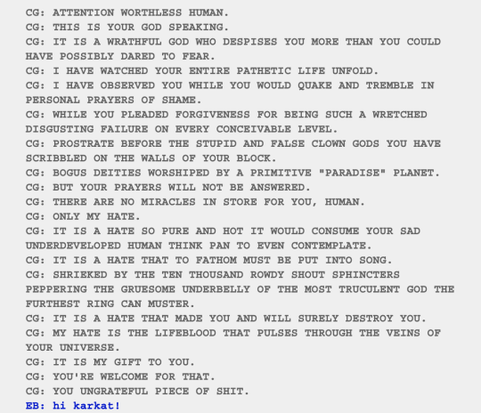 hyrude:i can think of very few plot points of homestuck that were not hilarious. like the trolls can talk to the kids at any points in their timeline, but first time karkat talks to john he embarrasses himself so badly that he refuses to talk to john