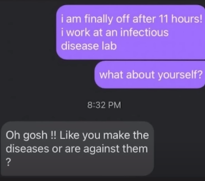 Id: A text conversation. First, OP says, “i am finally off after 11 hours! i work at an infectious disease lab. What about yourself?” The second person responds, “Oh gosh !! Like you make the diseases or are against them?” /end id
