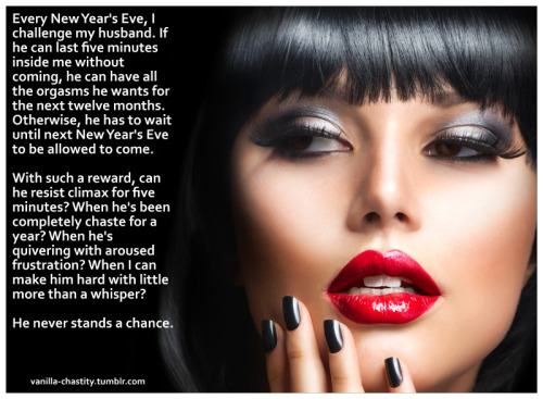 vanilla-chastity:  Every New Year’s Eve, I challenge my husband. If he can last five minutes inside me without coming, he can have all the orgasms he wants for the next twelve months. Otherwise, he has to wait until next New Year’s Eve to be allowed
