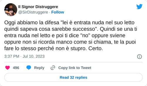 Oggi abbiamo la difesa "lei è entrata nuda nel suo letto quindi sapeva cosa sarebbe successo". Quindi se una ti entra nuda nel letto e poi ti dice "no" oppure sviene oppure non si ricorda manco come si chiama, te la puoi fare lo stesso perché non è stupro. Certo.  — Il Signor Distruggere (@SirDistruggere) July 10, 2023