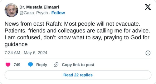 News from east Rafah: Most people will not evacuate.
Patients, friends and colleagues are calling me for advice. I am confused, donāt know what to say, praying to God for guidance
ā Dr. Mustafa Elmasri (@Gaza_Psych) May 6, 2024