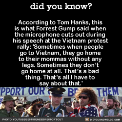 did-you-kno:  According to Tom Hanks, this is what Forrest Gump said when the microphone cuts out during his speech at the Vietnam protest rally: ‘Sometimes when people go to Vietnam, they go home to their mommas without any legs. Sometimes they don’t