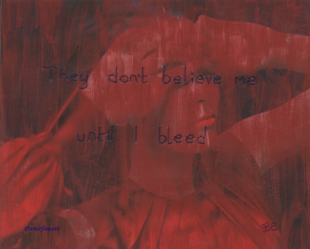 Image of a woman from the shoulders up, wearing a red asymmetrical dress, with her arms bent and the backs of her hands covering her eyes. The image is painted over thinly with red paint. Text is sewn on to the image in dark purple thread and reads: "They don't believe me / until I bleed". In the bottom right hand corner is the artist initial "R.E" in purple. In the bottom left hand corner is the artist handle "@arieefineart" in purple .