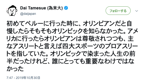 asagaonosakukisetu:  Dai Tamesue (為末大)さんのツイート: “初めてペルーに行った時に、オリンピアンだと自慢したらそもそもオリンピックを知らなかった。アメリカに行ったらオリンピアンは尊敬されつつも、主なアスリートと言えば四大スポーツのプロアスリートを指していた。オリンピックで染まった人生の前半だったけれど、誰にとっても重要なわけではなかった”