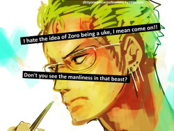 dirtyonepiececonfessions:  “I hate the idea of Zoro being a uke, I mean come on!! Don’t you see the manliness in that beast?” ~Confession by anon.  Depends. I can see the exception with Mihawk (no way in fucking seven hells is Zoro ever going to