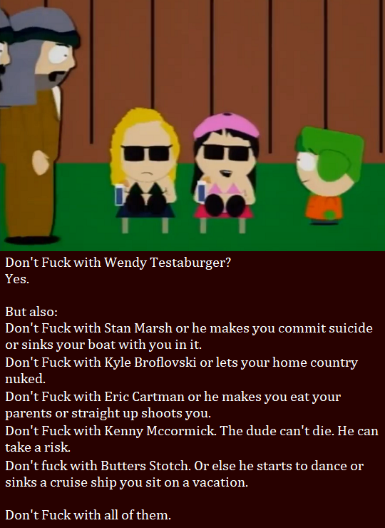 Don’t Fuck with Wendy Testaburger?
Yes.
But also:
Don’t Fuck with Stan Marsh or he makes you commit suicide or sinks your boat with you in it.
Don’t Fuck with Kyle Broflovski or lets your home country nuked.
Don’t Fuck with Eric Cartman or he makes...