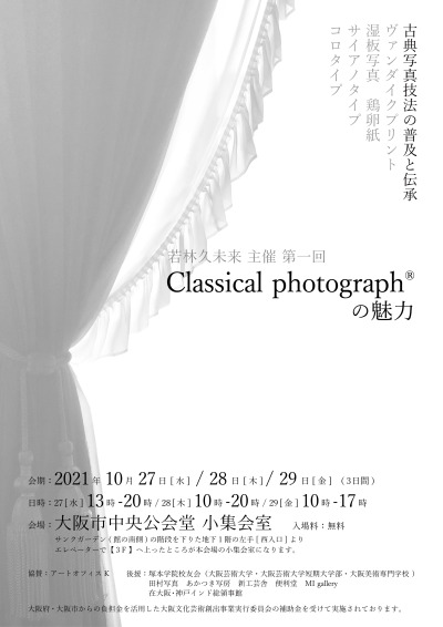 若林久未来 主催 第一回
Classical photograph®の魅力
古典写真技法の普及と伝承
ヴァンダイクプリント
湿板写真　鶏卵紙
サイアノタイプ
コロタイプ
会期：2021年10月27日[水] / 28日[木] / 29日[金] (３日間)
日時：27 [水] 13時-20時 / 28 [木] 10時-20時 / 29 [金] 10時-17時
会場：大阪市中央公会堂 小集会室
サンクガーデン(館の南側)の階段を下りた地下１階の左手[西入口]より
エレベーターで【３F...