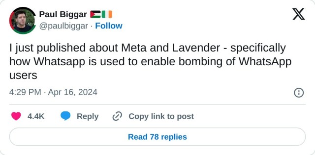 I just published about Meta and Lavender - specifically how Whatsapp is used to enable bombing of WhatsApp users  — Paul Biggar 🇵🇸🇮🇪 (@paulbiggar) April 16, 2024