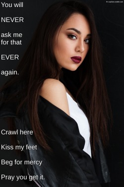 flr-captions: You will NEVER ask me for that EVER again.  Crawl here, Kiss my feet, Beg for mercy, Pray you get it.  Caption Credit: Uxorious Husband Image Credit: https://static.pexels.com/photos/247124/pexels-photo-247124.jpeg 