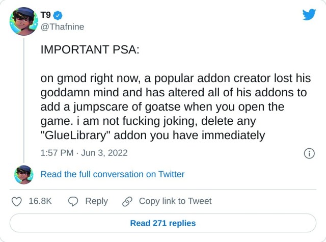 IMPORTANT PSA: on gmod right now, a popular addon creator lost his goddamn mind and has altered all of his addons to add a jumpscare of goatse when you open the game. i am not fucking joking, delete any "GlueLibrary" addon you have immediately — T9 (@Thafnine) June 3, 2022
