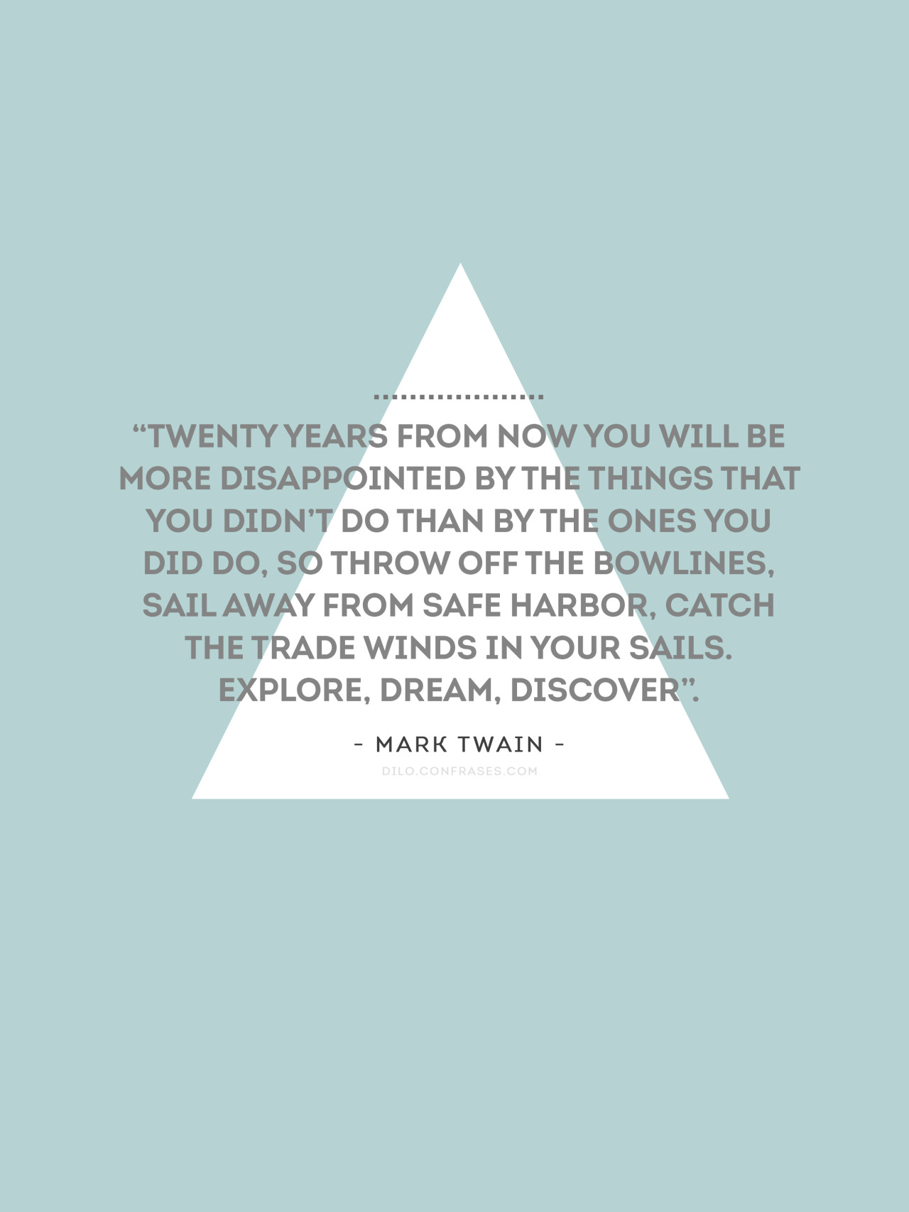 “Twenty years from now you will be more disappointed by the things that you didn’t do than by the ones you did do. So throw off the bowlines. Sail away from the safe harbor. Catch the trade winds in your sails. Explore. Dream. Discover”.
- Mark Twain...