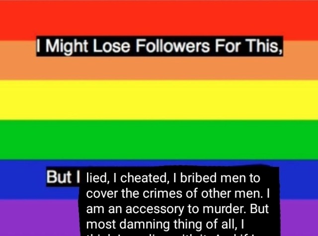 A picture of the gay pride flag with edited text in the foreground that reads: 'I might lose followers for this / But I lied, I cheated, I bribed men to cover the crimes of other men. I am an accessory to murder. But most damning thing of all, I'...